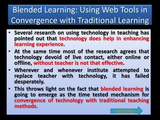 Blended Learning: Using Web Tools in
Convergence with Traditional Learning
• Several research on using technology in teaching has
pointed out that technology does help in enhancing
learning experience.
• At the same time most of the research agrees that
technology devoid of live contact, either online or
offline, without teacher is not that effective.
• Wherever and whenever institute attempted to
replace teacher with technology, it has failed
desperately.
• This throws light on the fact that blended learning is
going to emerge as the time tested mechanism for
convergence of technology with traditional teaching
methods.
NEXT PAGE
 
