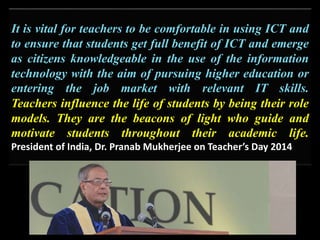 It is vital for teachers to be comfortable in using ICT and
to ensure that students get full benefit of ICT and emerge
as citizens knowledgeable in the use of the information
technology with the aim of pursuing higher education or
entering the job market with relevant IT skills.
Teachers influence the life of students by being their role
models. They are the beacons of light who guide and
motivate students throughout their academic life.
President of India, Dr. Pranab Mukherjee on Teacher’s Day 2014
 