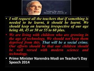 • I will request all the teachers that if something is
needed to be learnt, it should be learnt. We
should keep on learning irrespective of our age
being 40, 45 or 50 or 55 to 60 plus.
• We are living with children who are growing in
the age of technology. We should not keep them
deprived from this. That will be a social crime.
Our efforts should be that our children should
be well versed with modern science and
technology.
• Prime Minister Narendra Modi on Teacher’s Day
Speech 2014
 