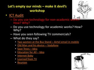 Let’s empty our minds – make it devil’s
workshop
• ICT Audit
– Do you use technology for non-academic works?
How? Why?
– Do you use technology for academic works? How?
Why?
– Have you seen following TV commercials?
– What do they say?
• Two women at the Bus Stand – Airtel email in mobile
• Old Man and his device – Vodafone
• Save Trees – Idea
• Education for All – Idea
• Internet Baby
• Learned from TV
• Reunion
 