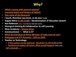 Why?
• What's wrong with present system?
• Learning Styles and History of EdTech
• Out come of the Research
• I teach, therefore you learn, or do you? (4.06)
• Sugata Mitra (3.30) (9.00) – Decolonization of Education System
• Ken Robinson (5:00) – Euro-American Education System
• Divergent thinking & Collaborative Vs self Learning
• Khan Academy – Salman Khan
• Constructivism * - What is it?
• What do President & Prime Minister of India have to say?
• Pedagogy and ICT: Pyramid – LOTs to HOTs
• Teacher vs Technology:
– If the teacher can be replaced, should be? (1.15) (3.00) (2:55)
– Teachers are makers of Future: What would happen? (6:00 to 8:55)
Let’s conclude . . .
 