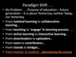 Paradigm Shift . . .
• No Problem . . . Purpose of education – future
generation – it is about Tomorrow, neither Today,
nor Yesterday
• From isolated learning to collaborative
learning…
• From teaching to ‘engage’ in learning process . . .
• From active learning to interactive learning…
• From downloaders to uploaders…
• From users to contributors…
• From islands to bridges…
• From teacher to student… (decentering the centre)
 