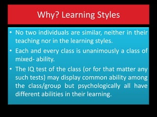 Why? Learning Styles
• No two individuals are similar, neither in their
teaching nor in the learning styles.
• Each and every class is unanimously a class of
mixed- ability.
• The IQ test of the class (or for that matter any
such tests) may display common ability among
the class/group but psychologically all have
different abilities in their learning.
 