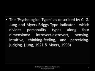 • The ‘Psychological Types’ as described by C. G.
Jung and Myers-Briggs Type indicator - which
divides personality types along four
dimensions: introvert-extrovert, sensing-
intuitive, thinking-feeling, and perceiving-
judging. (Jung, 1921 & Myers, 1998)
8
Dr. Dilip Barad: dilipbarad@gmail.com:
Bhavnagar University
 