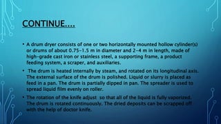 CONTINUE....
• A drum dryer consists of one or two horizontally mounted hollow cylinder(s)
or drums of about 0.75-1.5 m in diameter and 2-4 m in length, made of
high-grade cast iron or stainless steel, a supporting frame, a product
feeding system, a scraper, and auxiliaries.
• The drum is heated internally by steam, and rotated on its longitudinal axis.
The external surface of the drum is polished. Liquid or slurry is placed as
feed in a pan. The drum is partially dipped in pan. The spreader is used to
spread liquid film evenly on roller.
• The rotation of the knife adjust so that all of the liquid is fully vaporized.
The drum is rotated continuously. The dried deposits can be scrapped off
with the help of doctor knife.
 