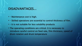 DISADVANTAGES...
• Maintenance cost is high.
• Skilled operations are essential to control thickness of film.
• It is not suitable for less solubility products
• The operating conditions are critical. It is necessary to
introduce careful control on feed rate, film thickness, speed of
drum rotation and drum temperature
 
