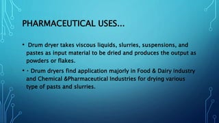 PHARMACEUTICAL USES...
• Drum dryer takes viscous liquids, slurries, suspensions, and
pastes as input material to be dried and produces the output as
powders or flakes.
• Drum dryers find application majorly in Food & Dairy industry
and Chemical &Pharmaceutical Industries for drying various
type of pasts and slurries.
 