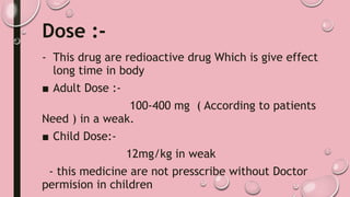 Dose :-
- This drug are redioactive drug Which is give effect
long time in body
■ Adult Dose :-
100-400 mg ( According to patients
Need ) in a weak.
■ Child Dose:-
12mg/kg in weak
- this medicine are not presscribe without Doctor
permision in children
 