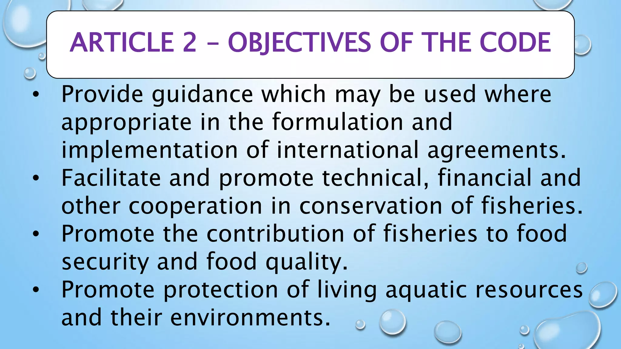 ARTICLE 2 – OBJECTIVES OF THE CODE
• Provide guidance which may be used where
appropriate in the formulation and
implementation of international agreements.
• Facilitate and promote technical, financial and
other cooperation in conservation of fisheries.
• Promote the contribution of fisheries to food
security and food quality.
• Promote protection of living aquatic resources
and their environments.
 