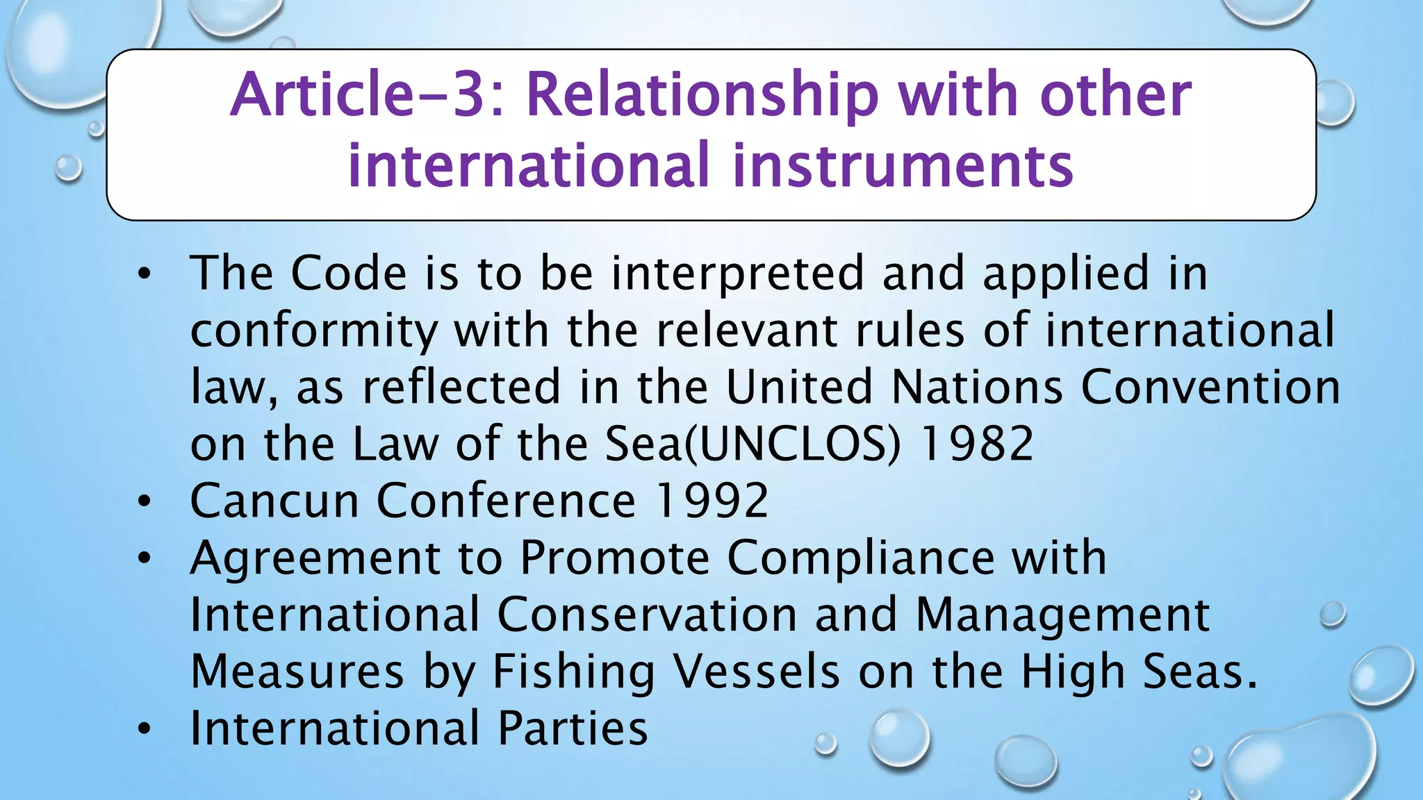 Article-3: Relationship with other
international instruments
• The Code is to be interpreted and applied in
conformity with the relevant rules of international
law, as reflected in the United Nations Convention
on the Law of the Sea(UNCLOS) 1982
• Cancun Conference 1992
• Agreement to Promote Compliance with
International Conservation and Management
Measures by Fishing Vessels on the High Seas.
• International Parties
 