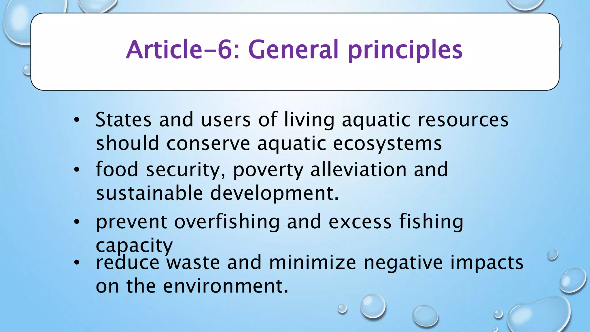 Article-6: General principles
• States and users of living aquatic resources
should conserve aquatic ecosystems
• food security, poverty alleviation and
sustainable development.
• prevent overfishing and excess fishing
capacity
• reduce waste and minimize negative impacts
on the environment.
 