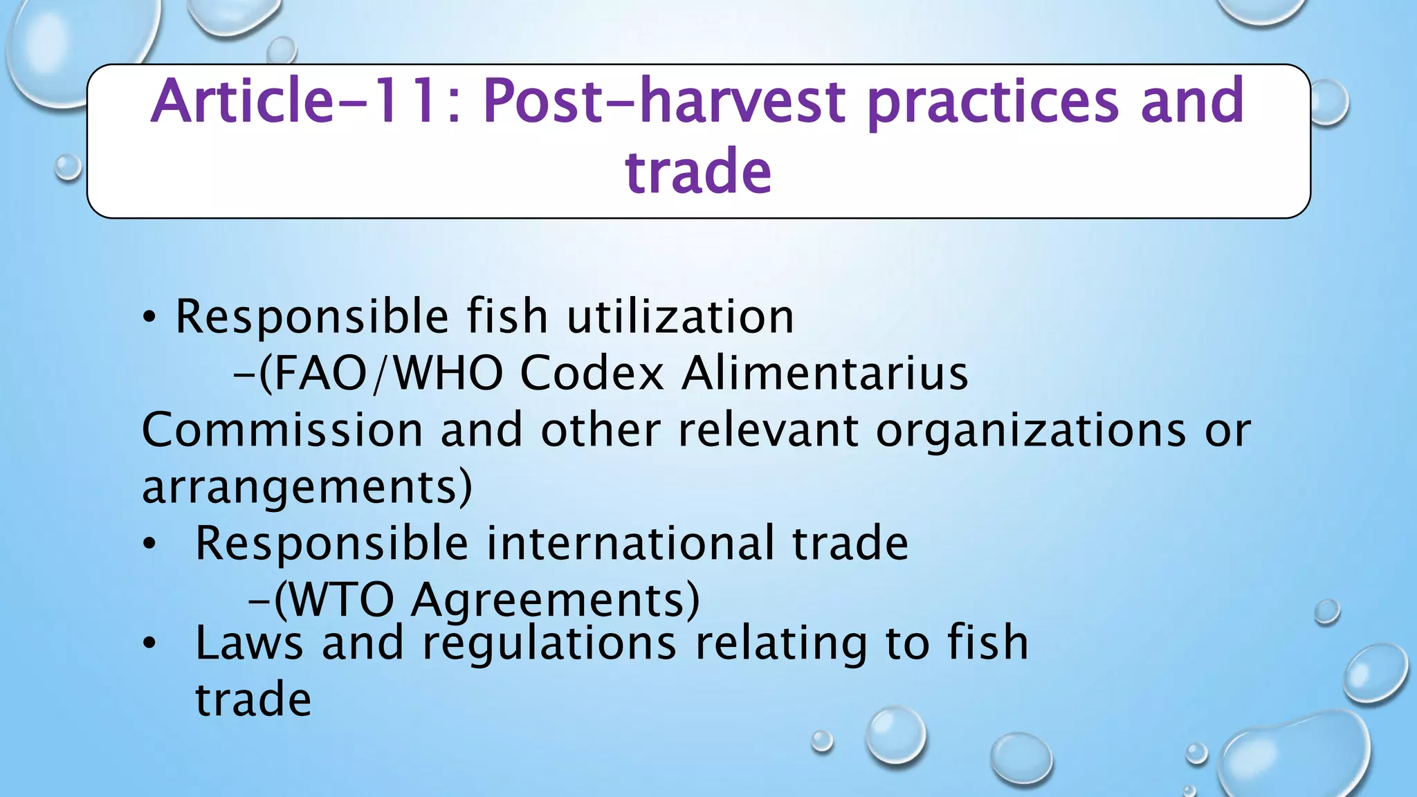 Article-11: Post-harvest practices and
trade
• Responsible fish utilization
-(FAO/WHO Codex Alimentarius
Commission and other relevant organizations or
arrangements)
• Responsible international trade
-(WTO Agreements)
• Laws and regulations relating to fish
trade
 