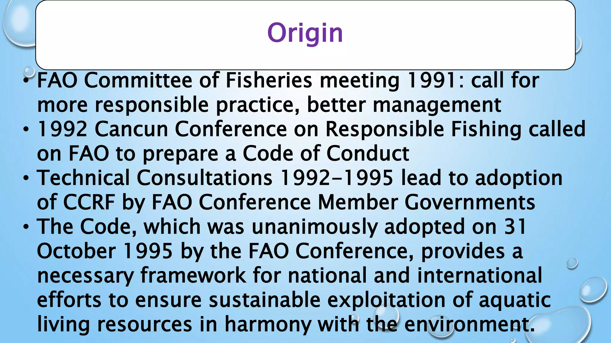 Origin
• FAO Committee of Fisheries meeting 1991: call for
more responsible practice, better management
• 1992 Cancun Conference on Responsible Fishing called
on FAO to prepare a Code of Conduct
• Technical Consultations 1992-1995 lead to adoption
of CCRF by FAO Conference Member Governments
• The Code, which was unanimously adopted on 31
October 1995 by the FAO Conference, provides a
necessary framework for national and international
efforts to ensure sustainable exploitation of aquatic
living resources in harmony with the environment.
 