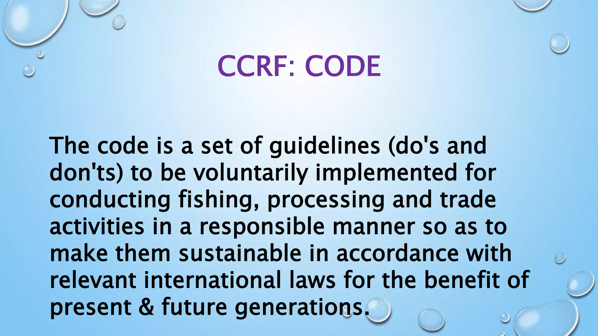 CCRF: CODE
The code is a set of guidelines (do's and
don'ts) to be voluntarily implemented for
conducting fishing, processing and trade
activities in a responsible manner so as to
make them sustainable in accordance with
relevant international laws for the benefit of
present & future generations.
 