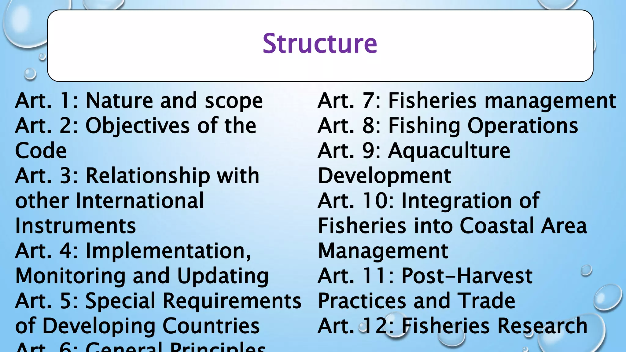 Structure
Art. 1: Nature and scope
Art. 2: Objectives of the
Code
Art. 3: Relationship with
other International
Instruments
Art. 4: Implementation,
Monitoring and Updating
Art. 5: Special Requirements
of Developing Countries
Art. 7: Fisheries management
Art. 8: Fishing Operations
Art. 9: Aquaculture
Development
Art. 10: Integration of
Fisheries into Coastal Area
Management
Art. 11: Post-Harvest
Practices and Trade
Art. 12: Fisheries Research
 