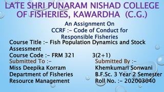 LATE SHRI PUNARAM NISHAD COLLEGE
OF FISHERIES, KAWARDHA (C.G.)
An Assignment On
CCRF :- Code of Conduct for
Responsible Fisheries
Course Title :- Fish Population Dynamics and Stock
Assessment
Course Code :- FRM 321 3(2+1)
Submitted By :-
Khemkumari Sonwani
B.F.Sc. 3 Year 2 Semester
Roll No. :- 202003040
Submitted To :-
Miss Deepika Korram
Department of Fisheries
Resource Management
 