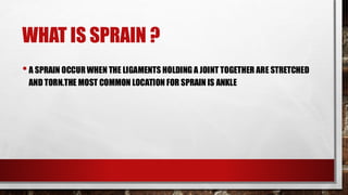 WHAT IS SPRAIN ?
•A SPRAIN OCCURWHEN THE LIGAMENTS HOLDING A JOINT TOGETHER ARE STRETCHED
AND TORN.THE MOST COMMON LOCATION FOR SPRAIN IS ANKLE
 