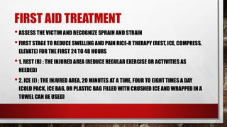 FIRST AID TREATMENT
•ASSESS THE VICTIM AND RECOGNIZE SPRAIN AND STRAIN
•FIRST STAGE TO REDUCE SWELLING AND PAIN RICE-R THERAPY (REST, ICE, COMPRESS,
ELEVATE) FOR THE FIRST 24 TO 48 HOURS
•1. REST (R) : THE INJURED AREA (REDUCE REGULAR EXERCISE OR ACTIVITIES AS
NEEDED)
•2. ICE (I) : THE INJURED AREA, 20 MINUTES AT A TIME, FOUR TO EIGHT TIMES A DAY
(COLD PACK, ICE BAG, OR PLASTIC BAG FILLED WITH CRUSHED ICE AND WRAPPED IN A
TOWEL CAN BE USED)
 