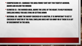 •COMPRESSION (C) : BANDAGE THE AREA FIRMLY (BUT NOT TOO TIGHTLY) AROUND,
ABOVE AND BELOW THE WOUND
•ELEVATED (E) : THE INJURED AREA, ABOVE THE LEVEL OF THE HEART, TO HELP DECREASE
SWELLING WHILE YOU ARE LYING OR SITTING DOWN
•REFERRAL (R) : HAVE THE INJURY CHECKED BY A DOCTOR. IT IS IMPORTANT TO GET IT
CHECKED BY DOCTOR IF THE PAIN, SWELLING DOES NOT GO AWAY OR IF THERE IS A LOT
OF DISCOMFORT IN THE AREA.
 