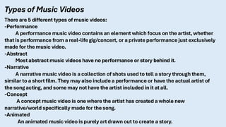 Types of Music Videos
There are 5 different types of music videos:
-Performance
A performance music video contains an element which focus on the artist, whether
that is performance from a real-life gig/concert, or a private performance just exclusively
made for the music video.
-Abstract
Most abstract music videos have no performance or story behind it.
-Narrative
A narrative music video is a collection of shots used to tell a story through them,
similar to a short film. They may also include a performance or have the actual artist of
the song acting, and some may not have the artist included in it at all.
-Concept
A concept music video is one where the artist has created a whole new
narrative/world specifically made for the song.
-Animated
An animated music video is purely art drawn out to create a story.
 