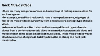 Rock Music videos
-There are many sub-genres of rock and many ways of making a music video for
each sub-genre.
-For example, metal/hard rock would have a more performance, edgy type of
feel to the music video moving away from a narrative or a concept type of music
video.
-Whereas indie/alt or softer rock could have many different types of music
videos from a performance music video to a narrative/concept music video and
maybe even in some cases an abstract music video. These music videos would
also have a sense of edge to it, but it would not be as strong as a hard rock
music video.
 