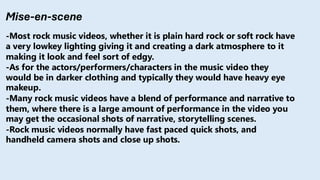 Mise-en-scene
-Most rock music videos, whether it is plain hard rock or soft rock have
a very lowkey lighting giving it and creating a dark atmosphere to it
making it look and feel sort of edgy.
-As for the actors/performers/characters in the music video they
would be in darker clothing and typically they would have heavy eye
makeup.
-Many rock music videos have a blend of performance and narrative to
them, where there is a large amount of performance in the video you
may get the occasional shots of narrative, storytelling scenes.
-Rock music videos normally have fast paced quick shots, and
handheld camera shots and close up shots.
 