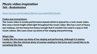 Music video inspiration
Talk - Beabadoobee
https://youtu.be/hCw80xpI3k0?si=zpnLKeVOD0LQlnaM
Codes and conventions:
The music video is mostly performance based which is typical for a rock music video.
She uses a harsh bright white light throughout the music video. She has a sort of heavy
eye makeup, not too heavy but heavy enough that it wouldn’t be used in a pop or folk
music videos. She uses close-up shots of her singing and performing.
What I like:
I really like the close-up shots of her singing and performing. Although it is barley
narrative, I like the minimal shots of scenes relating to the lyrics and I would like to do
something like that.
 