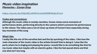 Music video inspiration
Memories – Conan Gray
https://youtu.be/2lSyHZLzNYA?si=tvtkEW0FNo6u31m4
Codes and conventions:
Although the music video is mostly narrative, Conan mixes some moments of
performance shots, performing directly to the camera which connects his performance
to the viewer. The video uses a lot of close up shots of Conan’s face especially during
key moments of the song
What I like:
I really like the mix of the narrative feel and the lip synching of the video. I like how the
main character of the music video is the artists himself that is doing it. I also like the
parts where he is singing and playing the piano, I would like to do something like that for
my music video but maybe with an electric guitar. I like the fast paced shots and that
one shot isn't too long.
 