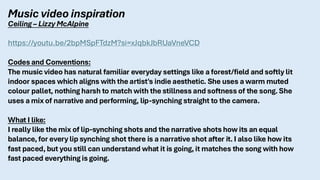 Music video inspiration
Ceiling – Lizzy McAlpine
https://youtu.be/2bpMSpFTdzM?si=xJqbkJbRUaVneVCD
Codes and Conventions:
The music video has natural familiar everyday settings like a forest/field and softly lit
indoor spaces which aligns with the artist's indie aesthetic. She uses a warm muted
colour pallet, nothing harsh to match with the stillness and softness of the song. She
uses a mix of narrative and performing, lip-synching straight to the camera.
What I like:
I really like the mix of lip-synching shots and the narrative shots how its an equal
balance, for every lip synching shot there is a narrative shot after it. I also like how its
fast paced, but you still can understand what it is going, it matches the song with how
fast paced everything is going.
 