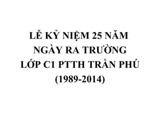 LỄ KỶ NIỆM 25 NĂM
NGÀY RA TRƯỜNG
LỚP C1 PTTH TRẦN PHÚ
(1989-2014)
 