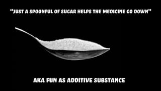 “just a spoonful of sugar helps the medicine go down”
aka fun as additive substance
 