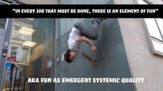 “in every job that must be done, there is an element of fun”
aka fun as emergent systemic quality
 