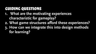 guiding questions
1. What are the motivating experiences
characteristic for gameplay?
2. What game structures afford these experiences?
3. How can we integrate this into design methods
for learning?
 