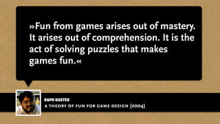 raph koster
»Fun from games arises out of mastery.
It arises out of comprehension. It is the
act of solving puzzles that makes
games fun.«
a theory of fun for game design (2004)
 