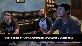 chief source of game enjoyment: overcoming challenges
Malone 1981, Csikszentmihalyi 1990, Koster 2005, Przybylski, Rigby, & Ryan, 2010, Klimmt & Blake 2012
 
