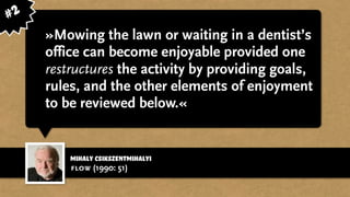 Mihaly Csikszentmihalyi
»Mowing the lawn or waiting in a dentist’s
office can become enjoyable provided one
restructures the activity by providing goals,
rules, and the other elements of enjoyment
to be reviewed below.«
flow (1990: 51)
#2
 