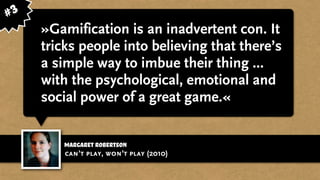 Margaret robertson
»Gamification is an inadvertent con. It
tricks people into believing that there’s
a simple way to imbue their thing ...
with the psychological, emotional and
social power of a great game.«
can’t play, won’t play (2010)
#3
 