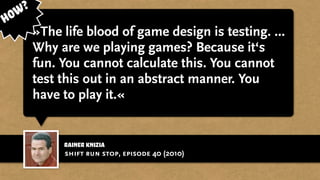 Rainer Knizia
»The life blood of game design is testing. ...
Why are we playing games? Because it‘s
fun. You cannot calculate this. You cannot
test this out in an abstract manner. You
have to play it.«
shift run stop, episode 40 (2010)
How?
 