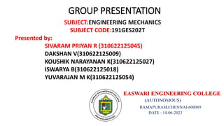 GROUP PRESENTATION
SUBJECT:ENGINEERING MECHANICS
SUBJECT CODE:191GES202T
Presented by:
SIVARAM PRIYAN R (310622125045)
DAKSHAN V(310622125009)
KOUSHIK NARAYANAN K(310622125027)
ISWARYA B(310622125018)
YUVARAJAN M K(310622125054)
EASWARI ENGINEERING COLLEGE
(AUTONOMOUS)
RAMAPURAM,CHENNAI-600089
DATE : 14-06-2023
 