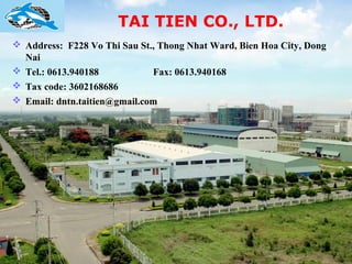 TAI TIEN CO., LTD.
 Address: F228 Vo Thi Sau St., Thong Nhat Ward, Bien Hoa City, Dong
  Nai
 Tel.: 0613.940188           Fax: 0613.940168
 Tax code: 3602168686
 Email: dntn.taitien@gmail.com
 