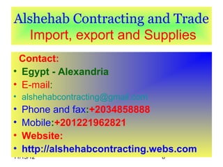 Alshehab Contracting and Trade
  Import, export and Supplies
 Contact:
• Egypt - Alexandria
• E-mail:
• alshehabcontracting@gmail.com
•   Phone and fax:+2034858888
•   Mobile:+201221962821
•   Website:
•   http://alshehabcontracting.webs.com
11/15/12                          8
 