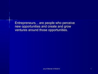 Entrepreneurs, , are people who perceiveEntrepreneurs, , are people who perceive
new opportunities and create and grownew opportunities and create and grow
ventures around those opportunities.ventures around those opportunities.
Jerry R Mitchell 07/05/2013Jerry R Mitchell 07/05/2013 11
 