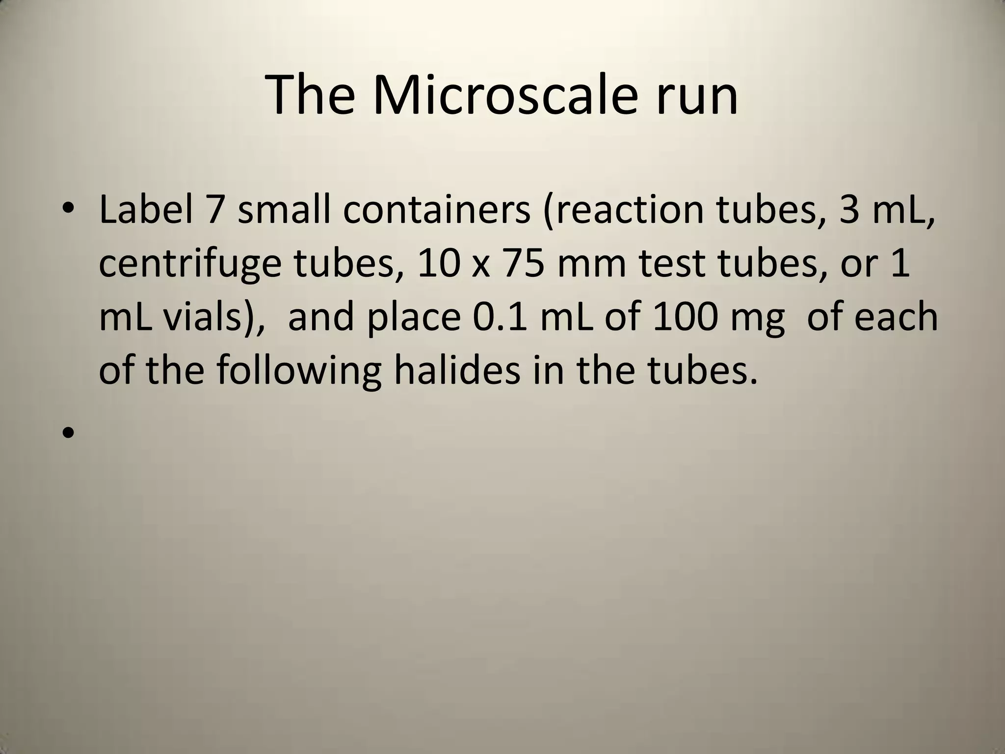 The Microscale run
• Label 7 small containers (reaction tubes, 3 mL,
  centrifuge tubes, 10 x 75 mm test tubes, or 1
  mL vials), and place 0.1 mL of 100 mg of each
  of the following halides in the tubes.
•
 
