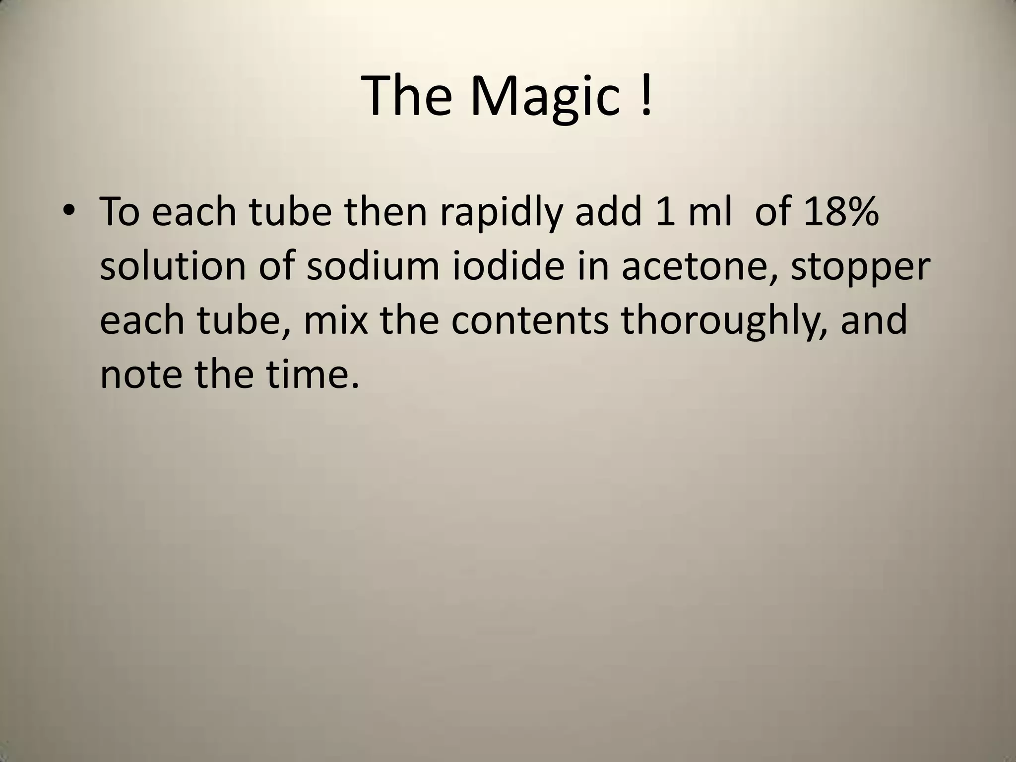 The Magic !
• To each tube then rapidly add 1 ml of 18%
  solution of sodium iodide in acetone, stopper
  each tube, mix the contents thoroughly, and
  note the time.
 