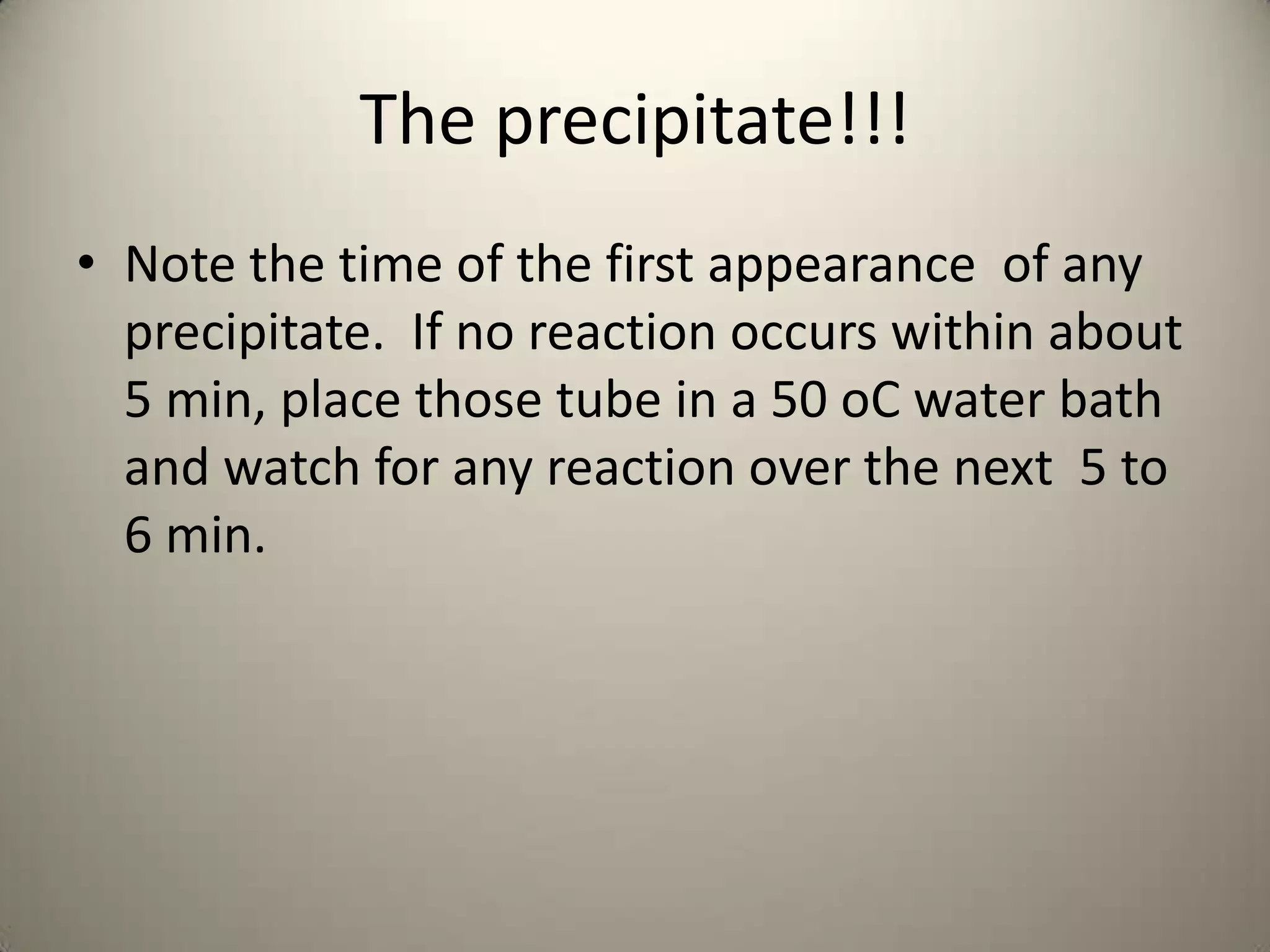 The precipitate!!!
• Note the time of the first appearance of any
  precipitate. If no reaction occurs within about
  5 min, place those tube in a 50 oC water bath
  and watch for any reaction over the next 5 to
  6 min.
 