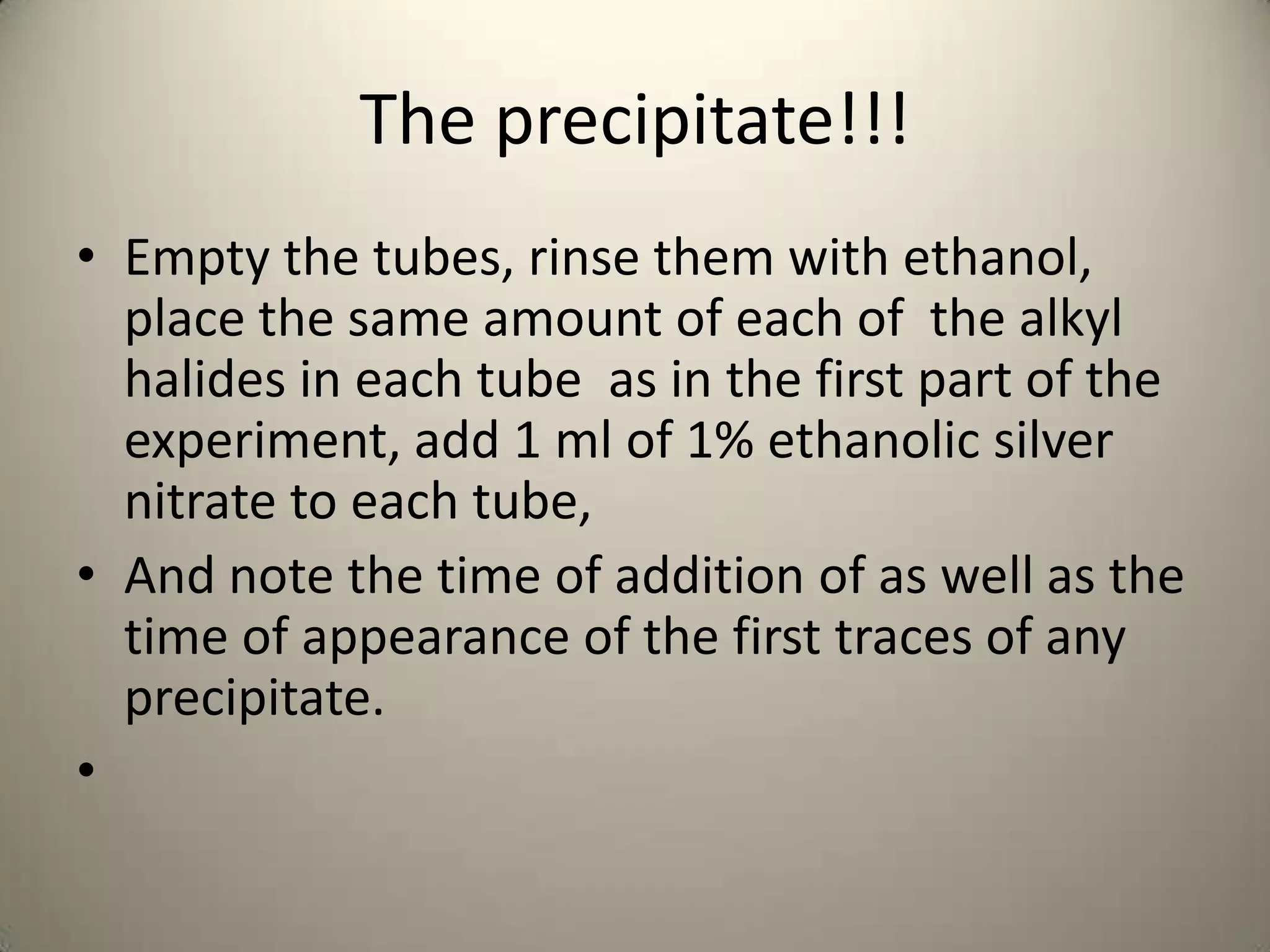 The precipitate!!!
• Empty the tubes, rinse them with ethanol,
  place the same amount of each of the alkyl
  halides in each tube as in the first part of the
  experiment, add 1 ml of 1% ethanolic silver
  nitrate to each tube,
• And note the time of addition of as well as the
  time of appearance of the first traces of any
  precipitate.
•
 
