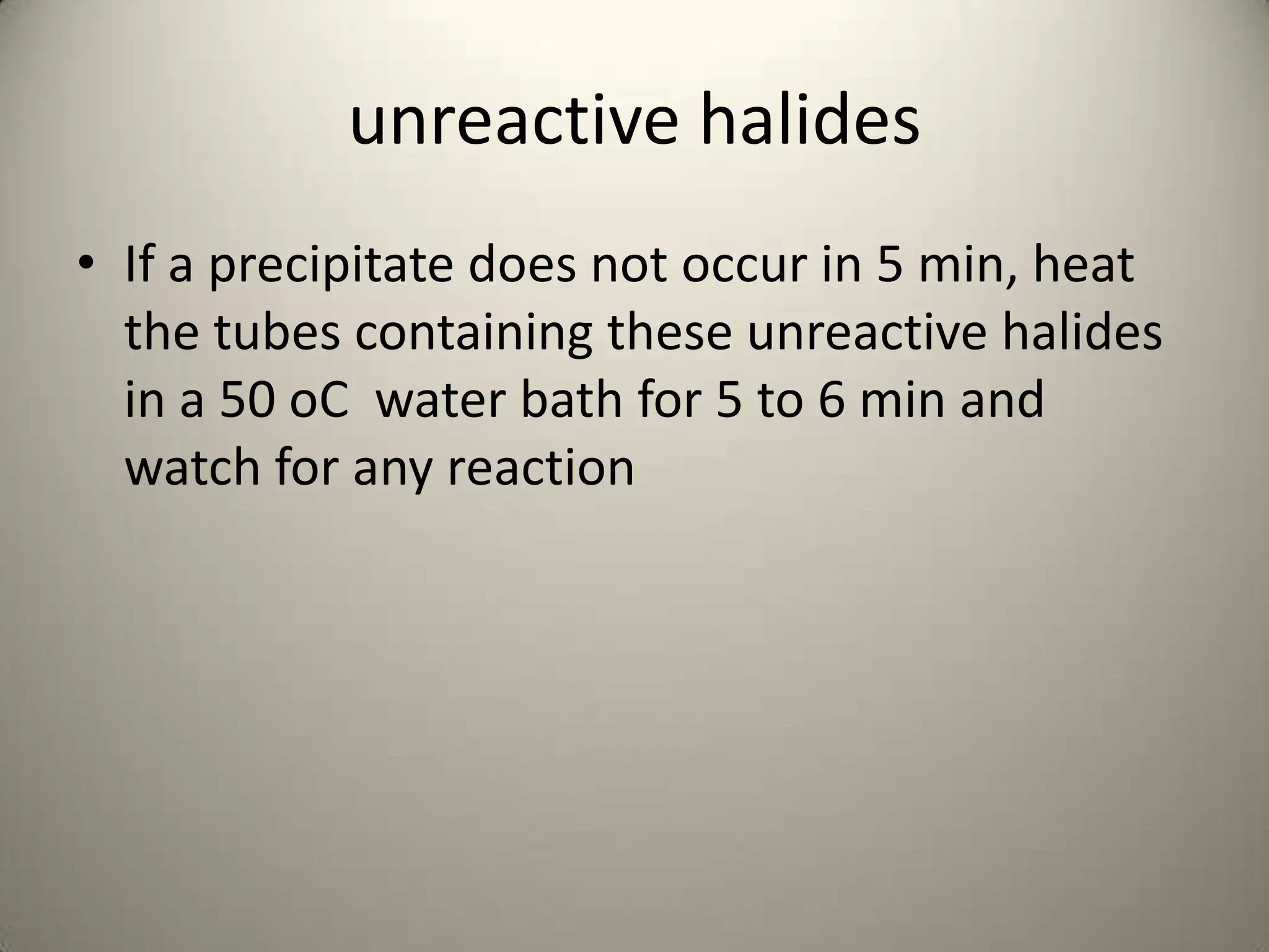 unreactive halides
• If a precipitate does not occur in 5 min, heat
  the tubes containing these unreactive halides
  in a 50 oC water bath for 5 to 6 min and
  watch for any reaction
 