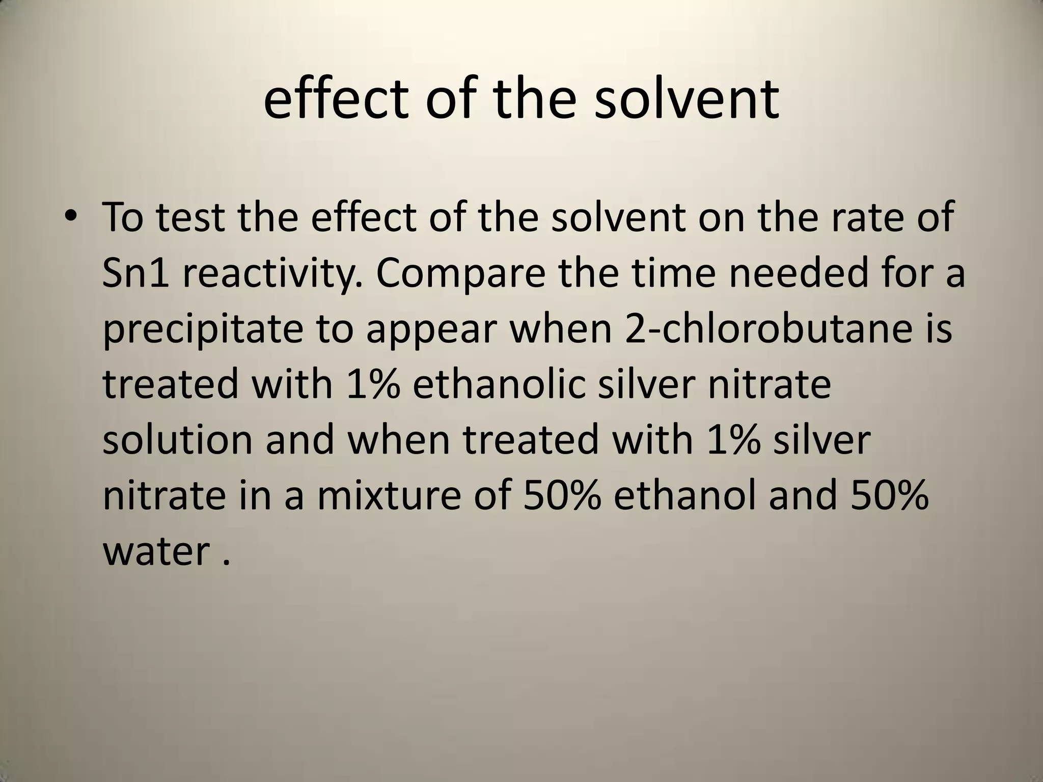 effect of the solvent
• To test the effect of the solvent on the rate of
  Sn1 reactivity. Compare the time needed for a
  precipitate to appear when 2-chlorobutane is
  treated with 1% ethanolic silver nitrate
  solution and when treated with 1% silver
  nitrate in a mixture of 50% ethanol and 50%
  water .
 