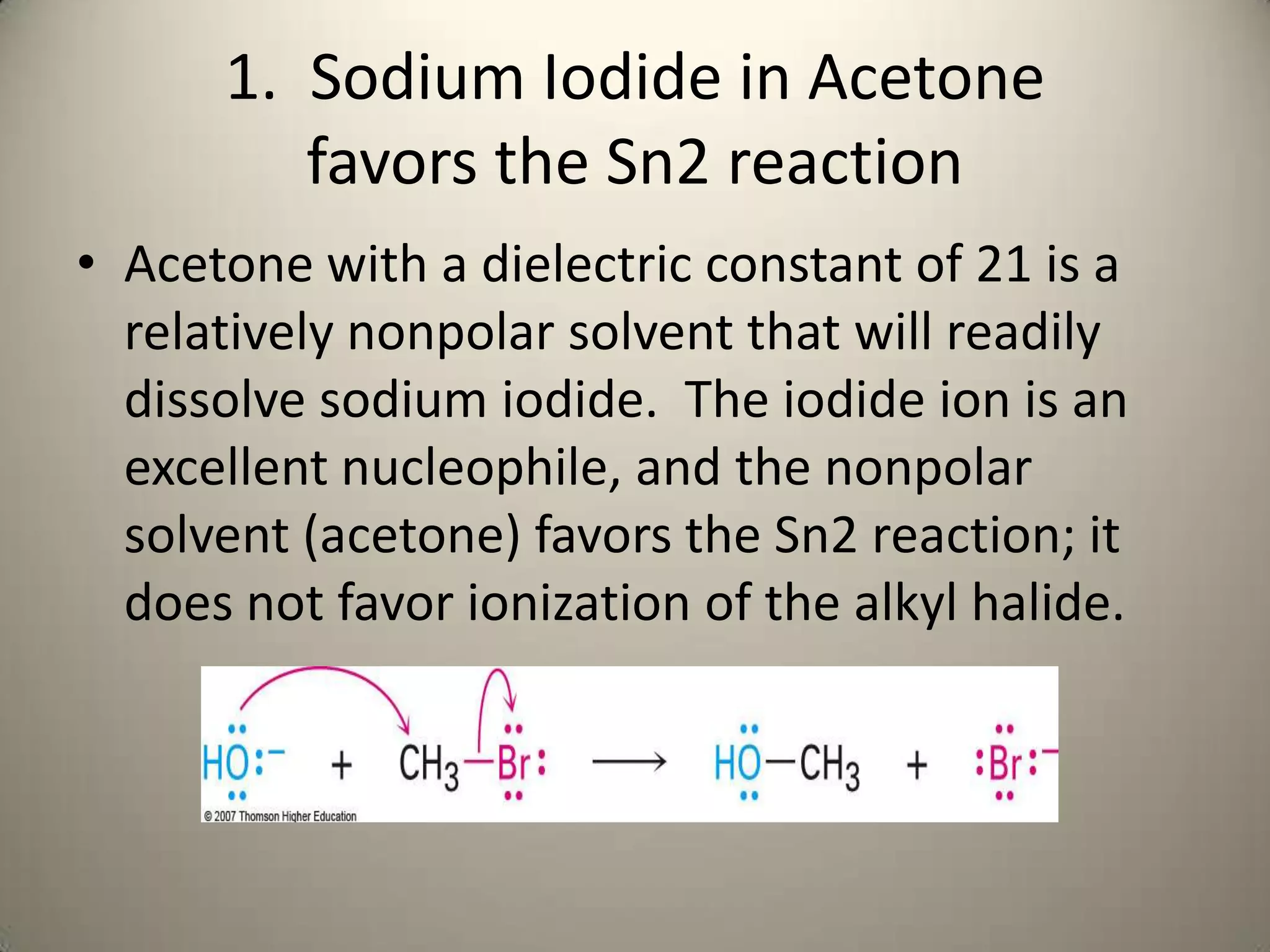 1. Sodium Iodide in Acetone
         favors the Sn2 reaction
• Acetone with a dielectric constant of 21 is a
  relatively nonpolar solvent that will readily
  dissolve sodium iodide. The iodide ion is an
  excellent nucleophile, and the nonpolar
  solvent (acetone) favors the Sn2 reaction; it
  does not favor ionization of the alkyl halide.
 