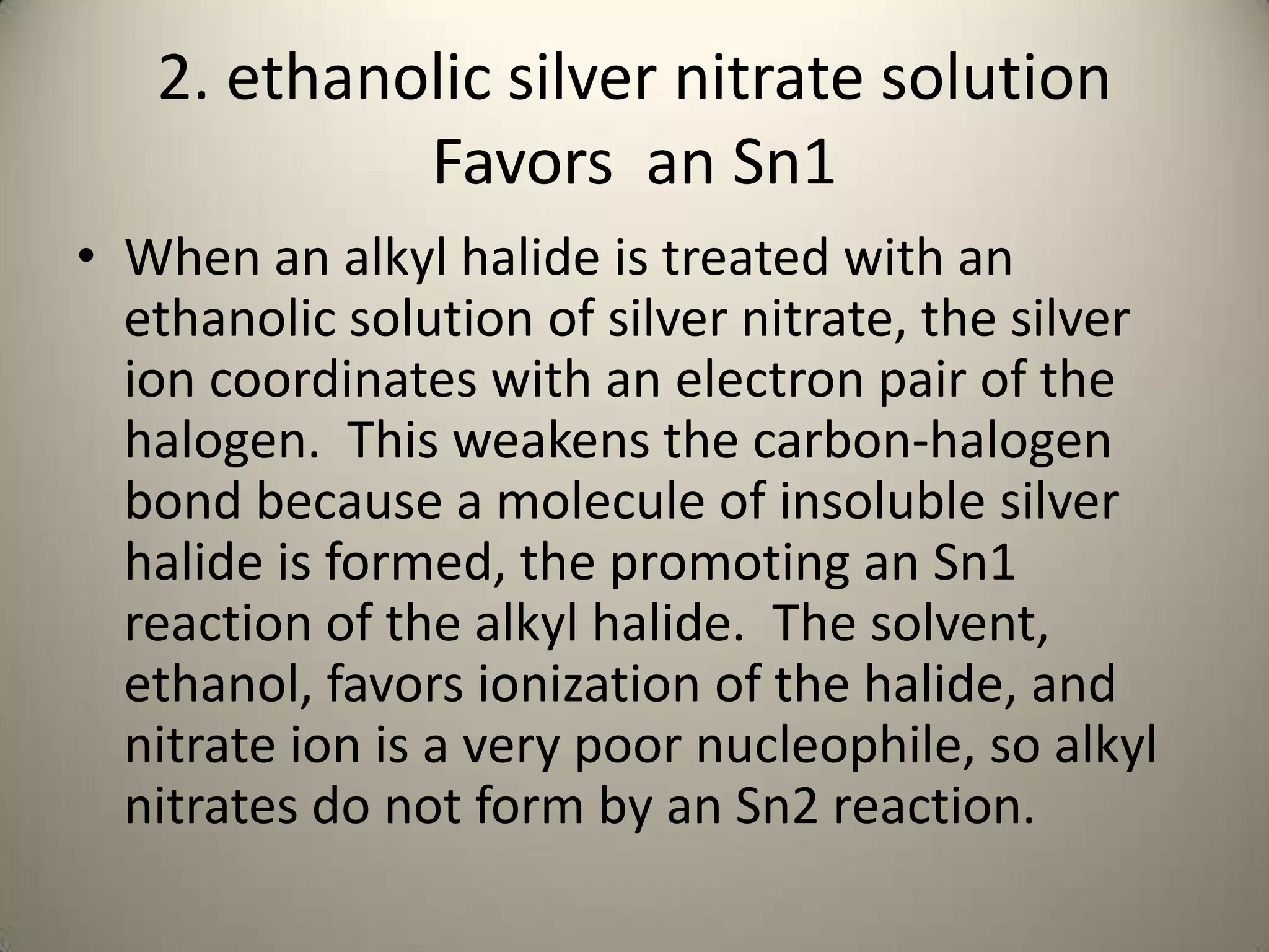 2. ethanolic silver nitrate solution
            Favors an Sn1
• When an alkyl halide is treated with an
  ethanolic solution of silver nitrate, the silver
  ion coordinates with an electron pair of the
  halogen. This weakens the carbon-halogen
  bond because a molecule of insoluble silver
  halide is formed, the promoting an Sn1
  reaction of the alkyl halide. The solvent,
  ethanol, favors ionization of the halide, and
  nitrate ion is a very poor nucleophile, so alkyl
  nitrates do not form by an Sn2 reaction.
 
